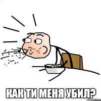  как ти меня убил?