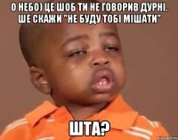 о небо) це шоб ти не говорив дурні. ше скажи "не буду тобі мішати" ШТА?