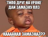 *типо друг на уроке* Дай замазку плз Каааакая замазка???