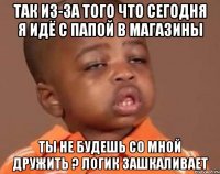 так из-за того что сегодня я идё с папой в МАГАЗИНЫ ты не будешь со мной дружить ? ЛОГИК зашкаливает