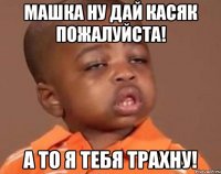 машка ну дай касяк пожалуйста! а то я тебя трахну!