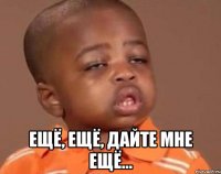 ещё, ещё, дайте мне ещё...