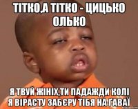 Тiтко,а тiтко - цицько Олько Я твуй жiнiх,ти падажди колi я вiрасту забєру тібя на ґаваї