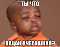ТЫ ЧТО ПАЦАН ВЧЕРАШНИЙ?