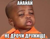 айайай не дрочи дружище
