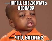 — Юрец, где достать левкас? — Что, блеать?