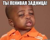 ты ленивая ЗАДНИЦА! 