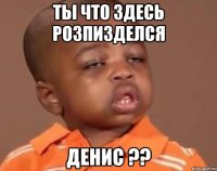 ТЫ ЧТО ЗДЕСЬ РОЗПИЗДЕЛСЯ ДЕНИС ??