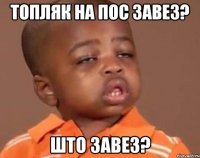 Топляк на пос завез? Што завез?