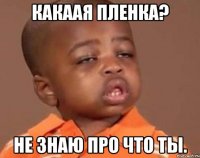 Какаая пленка? Не знаю про что ты.