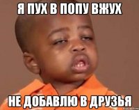 я пух в попу вжух не добавлю в друзья