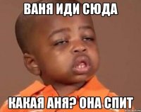 ВАНЯ ИДИ СЮДА КАКАЯ АНЯ? ОНА СПИТ