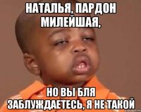 Наталья, пардон милейшая, но вы бля заблуждаетесь, я не такой
