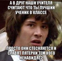 а в друг наши учителя считают что ты лучший ученик в классе просто они стесняются и ставят пятерки тем кого ненавидят?