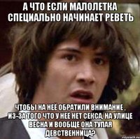 А что если малолетка специально начинает реветь чтобы на неё обратили внимание , из-за того что у неё нет секса, на улице весна и вообще она тупая девственница?