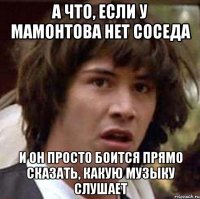 А ЧТО, ЕСЛИ У МАМОНТОВА НЕТ СОСЕДА И ОН ПРОСТО БОИТСЯ ПРЯМО СКАЗАТЬ, КАКУЮ МУЗЫКУ СЛУШАЕТ