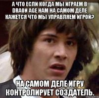 А что если когда мы играем в Draon age нам на самом деле кажется что мы управляем игрой? На самом деле игру контролирует создатель.