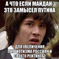 А что если Майдан- это замысел Путина для увеличения патриотизма россиян и своего рейтинга?