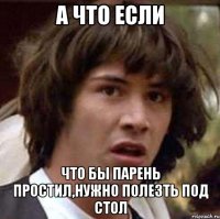 а что если что бы парень простил,нужно полезть под стол