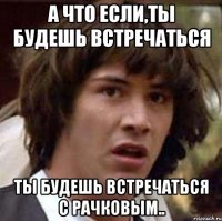 А что если,ты будешь встречаться ты будешь встречаться с Рачковым..