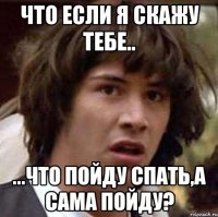 что если я скажу тебе.. ...что пойду спать,а сама пойду?