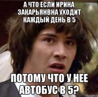 а что если ирина закарьянвна уходит каждый день в 5 потому что у нее автобус в 5?