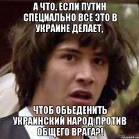 А что, если Путин специально все это в Украине делает, чтоб обьеденить украинский народ против общего врага?!