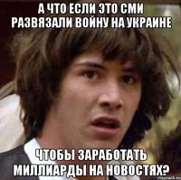 а что если это сми развязали войну на украине чтобы заработать миллиарды на новостях?