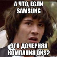 А ЧТО, ЕСЛИ SAMSUNG ЭТО ДОЧЕРНЯЯ КОМПАНИЯ DNS?