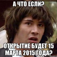 А что если? Открытие будет 15 марта 2015 года?