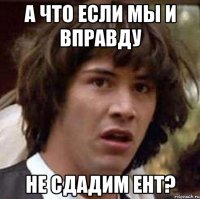 а что если мы и вправду не сдадим ЕНТ?