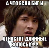 А что если биг и Отрастит длинные волосы???