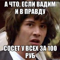 А что, если Вадим и в правду сосет у всех за 100 руб