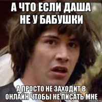 А ЧТО ЕСЛИ ДАША НЕ У БАБУШКИ А ПРОСТО НЕ ЗАХОДИТ В ОНЛАЙН ЧТОБЫ НЕ ПИСАТЬ МНЕ