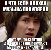 А ЧТО ЕСЛИ ПЛОХАЯ МУЗЫКА ПОПУЛЯРНА ПОТОМУ ЧТО 13 ЛЕТНИЕ ДЕВОЧКИ ВСЕ ЕЩЕ ПОКУПАЮТ МУЗЫКУ, А НЕ КАЧАЮТ ЕЕ.