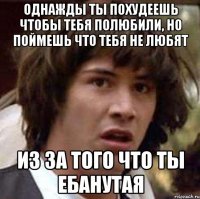 однажды ты похудеешь чтобы тебя полюбили, но поймешь что тебя не любят из за того что ты ебанутая