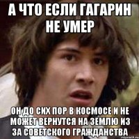 А что если Гагарин не умер он до сих пор в космосе и не может вернутся на землю из за советского гражданства