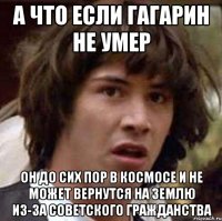 А что если Гагарин не умер он до сих пор в космосе и не может вернутся на землю из-за советского гражданства