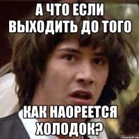 А что если выходить до того Как наореется холодок?