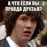 а что если вы правда друзья? 