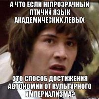 А ЧТО ЕСЛИ НЕПРОЗРАЧНЫЙ ПТИЧИЙ ЯЗЫК АКАДЕМИЧЕСКИХ ЛЕВЫХ ЭТО СПОСОБ ДОСТИЖЕНИЯ АВТОНОМИИ ОТ КУЛЬТУРНОГО ИМПЕРИАЛИЗМА?