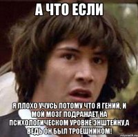 а что если я плохо учусь потому что я гений, и мой мозг подражает на психологическом уровне энштейну,а ведь он был троешником!