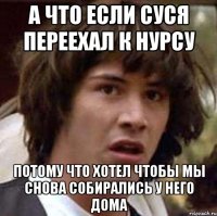 а что если суся переехал к нурсу потому что хотел чтобы мы снова собирались у него дома