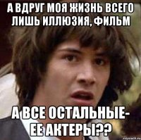 а вдруг моя жизнь всего лишь иллюзия, фильм а все остальные- ее актеры??