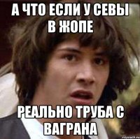 а что если у севы в жопе реально труба с ваграна