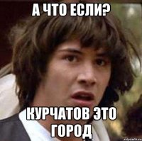 А что если? Курчатов это город