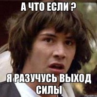 А что если ? я разучусь выход силы