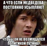 А что если Медведева постоянно усыпляют чтобы он не возмущался политикой Путина?