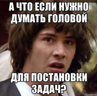 А что если нужно думать головой для постановки задач?