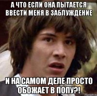 А что если она пытается ввести меня в заблуждение и на самом деле просто обожает в попу?!